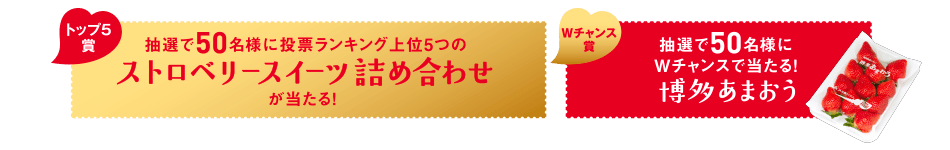 トップ5賞 抽選で50名様に投票ランキング上位5つのストロベリースイーツ詰め合わせが当たる! Wチャンス賞 抽選で50名様にWチャンスで当たる!博多あまおう